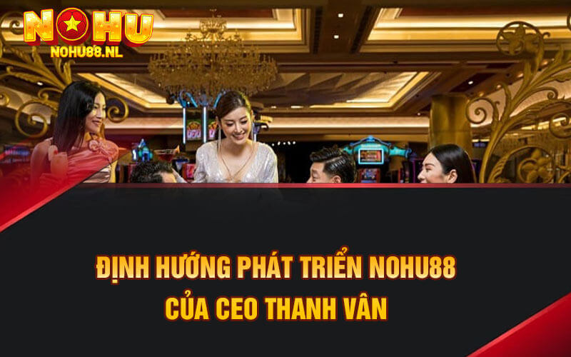 Định hướng phát triển Nohu88 của CEO Thanh Vân